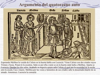 Argumento del quatorzeno auto    Esperando Melibea la venida de Calisto en la huerta habla con Lucrecia. Viene Calisto con dos criados suyos Tristan e Sosia. Ponen le la escalera. Sube se por ella e mete se en la huerta onde halla a Melibea. Aparta se Lucrecia. Quedan los dos solos. Acabado su negocio quiere salir Calisto el qual por la escuridad de la noche erro la escala. Cae e muere. Melibea por las vozes e lamientos de sus criados sabe la desastrada muerte de su amado. Amortesce. Lucrecia la consuela   