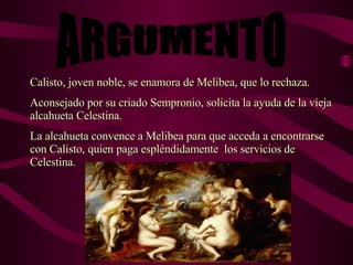 ARGUMENTO Calisto, joven noble, se enamora de Melibea, que lo rechaza. Aconsejado por su criado Sempronio, solicita la ayuda de la vieja alcahueta Celestina. La alcahueta convence a Melibea para que acceda a encontrarse con Calisto, quien paga espléndidamente  los servicios de Celestina. 