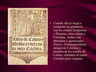 Cuando ella se niega a compartir las ganancias  con los criados Sempronio y Pármeno, éstos matan a Celestina. Ambos son detenidos y ajusticiados. Elicia y Areúsa,prostitutas amigas de Celestina y amantes de los criados de Calisto, contratan al matón Centurio para vengarse.  