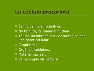 La cèl.lula procariota És molt simple i primitiva. No té nucli, té material nuclear. Té una membrana nuclear protegida per una paret cel.lular. Citoplasma. Orgànuls cel.lulars. Matèrial nuclear. Per exemple els bacteris. 
