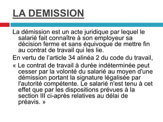 LA DEMISSION
La démission est un acte juridique par lequel le
salarié fait connaître à son employeur sa
décision ferme et sans équivoque de mettre fin
au contrat de travail qui les lie.
En vertu de l’article 34 alinéa 2 du code du travail,
« Le contrat de travail à durée indéterminée peut
cesser par la volonté du salarié au moyen d'une
démission portant la signature légalisée par
l'autorité compétente. Le salarié n'est tenu à cet
effet que par les dispositions prévues à la
section III ci-après relatives au délai de
préavis. »
 