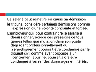 Le salarié peut remettre en cause sa démission
le tribunal considère certaines démissions comme
l’expression d’une volonté contrainte et forcée.
L’employeur qui, pour contraindre le salarié à
démissionner, exerce des pressions de tous
genres telles que mutation dans son poste
dégradant professionnellement ou
hiérarchiquement pourrait être condamné par le
tribunal civil comme ayant procédé à un
licenciement abusif et pourrait alors être
condamné à verser des dommages et intérêts.
 