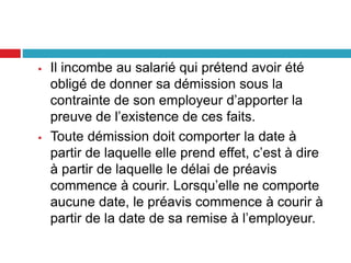  Il incombe au salarié qui prétend avoir été
obligé de donner sa démission sous la
contrainte de son employeur d’apporter la
preuve de l’existence de ces faits.
 Toute démission doit comporter la date à
partir de laquelle elle prend effet, c’est à dire
à partir de laquelle le délai de préavis
commence à courir. Lorsqu’elle ne comporte
aucune date, le préavis commence à courir à
partir de la date de sa remise à l’employeur.
 