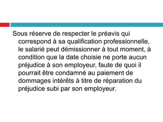 Sous réserve de respecter le préavis qui
correspond à sa qualification professionnelle,
le salarié peut démissionner à tout moment, à
condition que la date choisie ne porte aucun
préjudice à son employeur, faute de quoi il
pourrait être condamné au paiement de
dommages intérêts à titre de réparation du
préjudice subi par son employeur.
 