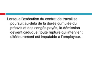 Lorsque l’exécution du contrat de travail se
poursuit au-delà de la durée cumulée du
préavis et des congés payés, la démission
devient caduque, toute rupture qui intervient
ultérieurement est imputable à l’employeur.
 