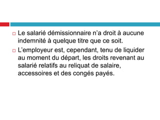  Le salarié démissionnaire n’a droit à aucune
indemnité à quelque titre que ce soit.
 L’employeur est, cependant, tenu de liquider
au moment du départ, les droits revenant au
salarié relatifs au reliquat de salaire,
accessoires et des congés payés.
 