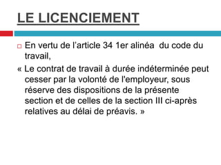 LE LICENCIEMENT
 En vertu de l’article 34 1er alinéa du code du
travail,
« Le contrat de travail à durée indéterminée peut
cesser par la volonté de l'employeur, sous
réserve des dispositions de la présente
section et de celles de la section III ci-après
relatives au délai de préavis. »
 