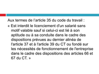 Aux termes de l’article 35 du code du travail :
« Est interdit le licenciement d'un salarié sans
motif valable sauf si celui-ci est lié à son
aptitude ou à sa conduite dans le cadre des
dispositions prévues au dernier alinéa de
l'article 37 et à l'article 39 du CT ou fondé sur
les nécessités de fonctionnement de l'entreprise
dans le cadre des dispositions des articles 66 et
67 du CT. »
 