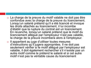  La charge de la preuve du motif valable ne doit pas être
confondue avec la charge de la preuve du licenciement.
Lorsqu’un salarié prétend qu’il a été licencié et invoque
les droits attachés au licenciement, il lui incombe
d’établir que la rupture du contrat est un licenciement.
En revanche, lorsqu’un salarié prétend que le motif du
licenciement allégué par l’employeur n’est pas valable,
la charge de la preuve incombera alors à l’employeur.
 Il appartient au juge d’utiliser toutes mesures
d’instructions qu’il jugera appropriées. Il ne doit pas
seulement vérifier si le motif allégué par l’employeur est
valable, il doit également rechercher s’il n’existe pas un
autre motif comme le prétend le salarié et si cet autre
motif n’est pas la véritable cause du licenciement
 