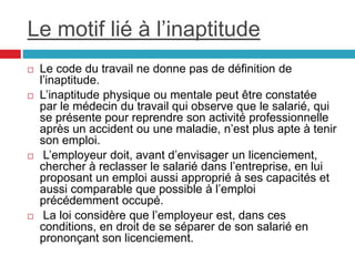 Le motif lié à l’inaptitude
 Le code du travail ne donne pas de définition de
l’inaptitude.
 L’inaptitude physique ou mentale peut être constatée
par le médecin du travail qui observe que le salarié, qui
se présente pour reprendre son activité professionnelle
après un accident ou une maladie, n’est plus apte à tenir
son emploi.
 L’employeur doit, avant d’envisager un licenciement,
chercher à reclasser le salarié dans l’entreprise, en lui
proposant un emploi aussi approprié à ses capacités et
aussi comparable que possible à l’emploi
précédemment occupé.
 La loi considère que l’employeur est, dans ces
conditions, en droit de se séparer de son salarié en
prononçant son licenciement.
 