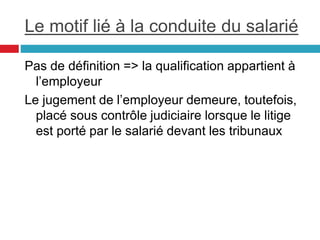 Le motif lié à la conduite du salarié
Pas de définition => la qualification appartient à
l’employeur
Le jugement de l’employeur demeure, toutefois,
placé sous contrôle judiciaire lorsque le litige
est porté par le salarié devant les tribunaux
 