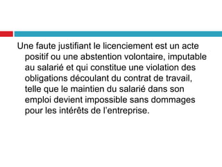 Une faute justifiant le licenciement est un acte
positif ou une abstention volontaire, imputable
au salarié et qui constitue une violation des
obligations découlant du contrat de travail,
telle que le maintien du salarié dans son
emploi devient impossible sans dommages
pour les intérêts de l’entreprise.
 