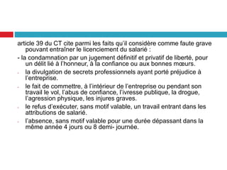 article 39 du CT cite parmi les faits qu’il considère comme faute grave
pouvant entraîner le licenciement du salarié :
- la condamnation par un jugement définitif et privatif de liberté, pour
un délit lié à l’honneur, à la confiance ou aux bonnes mœurs.
- la divulgation de secrets professionnels ayant porté préjudice à
l’entreprise.
- le fait de commettre, à l’intérieur de l’entreprise ou pendant son
travail le vol, l’abus de confiance, l’ivresse publique, la drogue,
l’agression physique, les injures graves.
- le refus d’exécuter, sans motif valable, un travail entrant dans les
attributions de salarié.
- l’absence, sans motif valable pour une durée dépassant dans la
même année 4 jours ou 8 demi- journée.
 