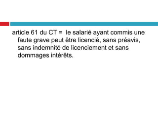 article 61 du CT = le salarié ayant commis une
faute grave peut être licencié, sans préavis,
sans indemnité de licenciement et sans
dommages intérêts.
 