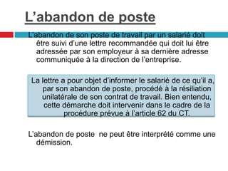 L’abandon de poste
L’abandon de son poste de travail par un salarié doit
être suivi d’une lettre recommandée qui doit lui être
adressée par son employeur à sa dernière adresse
communiquée à la direction de l’entreprise.
La lettre a pour objet d’informer le salarié de ce qu’il a,
par son abandon de poste, procédé à la résiliation
unilatérale de son contrat de travail. Bien entendu,
cette démarche doit intervenir dans le cadre de la
procédure prévue à l’article 62 du CT.
L’abandon de poste ne peut être interprété comme une
démission.
 