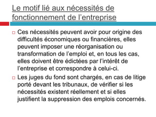 Le motif lié aux nécessités de
fonctionnement de l’entreprise
 Ces nécessités peuvent avoir pour origine des
difficultés économiques ou financières, elles
peuvent imposer une réorganisation ou
transformation de l’emploi et, en tous les cas,
elles doivent être édictées par l’intérêt de
l’entreprise et correspondre à celui-ci.
 Les juges du fond sont chargés, en cas de litige
porté devant les tribunaux, de vérifier si les
nécessités existent réellement et si elles
justifient la suppression des emplois concernés.
 