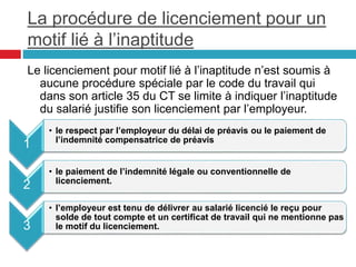 La procédure de licenciement pour un
motif lié à l’inaptitude
Le licenciement pour motif lié à l’inaptitude n’est soumis à
aucune procédure spéciale par le code du travail qui
dans son article 35 du CT se limite à indiquer l’inaptitude
du salarié justifie son licenciement par l’employeur.
1
• le respect par l’employeur du délai de préavis ou le paiement de
l’indemnité compensatrice de préavis
2
• le paiement de l’indemnité légale ou conventionnelle de
licenciement.
3
• l’employeur est tenu de délivrer au salarié licencié le reçu pour
solde de tout compte et un certificat de travail qui ne mentionne pas
le motif du licenciement.
 