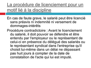 La procédure de licenciement pour un
motif lié à la discipline
En cas de faute grave, le salarié peut être licencié
sans préavis ni indemnité ni versement de
dommages-intérêts
Procédure contradictoire : Avant le licenciement
du salarié, il doit pouvoir se défendre et être
entendu par l'employeur ou le représentant de
celui-ci en présence du délégué des salariés ou
le représentant syndical dans l'entreprise qu'il
choisit lui-même dans un délai ne dépassant
pas huit jours à compter de la date de
constatation de l'acte qui lui est imputé.
 