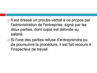  Il est dressé un procès-verbal à ce propos par
l'administration de l'entreprise, signé par les
deux parties, dont copie est délivrée au
salarié.
 Si l'une des parties refuse d'entreprendre ou
de poursuivre la procédure, il est fait recours à
l'inspecteur de travail.
 