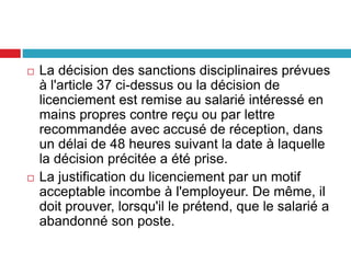  La décision des sanctions disciplinaires prévues
à l'article 37 ci-dessus ou la décision de
licenciement est remise au salarié intéressé en
mains propres contre reçu ou par lettre
recommandée avec accusé de réception, dans
un délai de 48 heures suivant la date à laquelle
la décision précitée a été prise.
 La justification du licenciement par un motif
acceptable incombe à l'employeur. De même, il
doit prouver, lorsqu'il le prétend, que le salarié a
abandonné son poste.
 