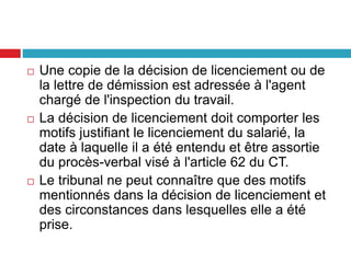  Une copie de la décision de licenciement ou de
la lettre de démission est adressée à l'agent
chargé de l'inspection du travail.
 La décision de licenciement doit comporter les
motifs justifiant le licenciement du salarié, la
date à laquelle il a été entendu et être assortie
du procès-verbal visé à l'article 62 du CT.
 Le tribunal ne peut connaître que des motifs
mentionnés dans la décision de licenciement et
des circonstances dans lesquelles elle a été
prise.
 