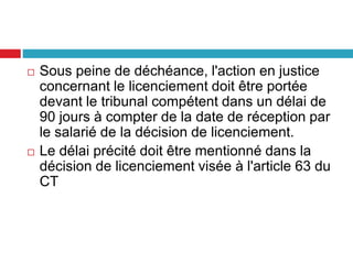 Sous peine de déchéance, l'action en justice
concernant le licenciement doit être portée
devant le tribunal compétent dans un délai de
90 jours à compter de la date de réception par
le salarié de la décision de licenciement.
 Le délai précité doit être mentionné dans la
décision de licenciement visée à l'article 63 du
CT
 