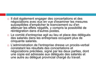  Il doit également engager des concertations et des
négociations avec eux en vue d'examiner les mesures
susceptibles d'empêcher le licenciement ou d'en
atténuer les effets négatifs, y compris la possibilité de
réintégration dans d'autres postes.
 Le comité d'entreprise agit au lieu et place des délégués
des salariés dans les entreprises occupant plus de
cinquante salariés.
 L'administration de l'entreprise dresse un procès-verbal
constatant les résultats des concertations et
négociations précitées, signé par les deux parties, dont
une copie est adressée aux délégués des salariés et
une autre au délégué provincial chargé du travail.
 