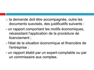  la demande doit être accompagnée, outre les
documents susvisés, des justificatifs suivants :
- un rapport comportant les motifs économiques,
nécessitant l'application de la procédure de
licenciement ;
- l'état de la situation économique et financière de
l'entreprise ;
- un rapport établi par un expert-comptable ou par
un commissaire aux comptes.
 