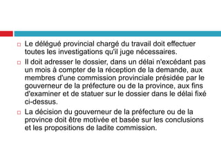  Le délégué provincial chargé du travail doit effectuer
toutes les investigations qu'il juge nécessaires.
 Il doit adresser le dossier, dans un délai n'excédant pas
un mois à compter de la réception de la demande, aux
membres d'une commission provinciale présidée par le
gouverneur de la préfecture ou de la province, aux fins
d'examiner et de statuer sur le dossier dans le délai fixé
ci-dessus.
 La décision du gouverneur de la préfecture ou de la
province doit être motivée et basée sur les conclusions
et les propositions de ladite commission.
 