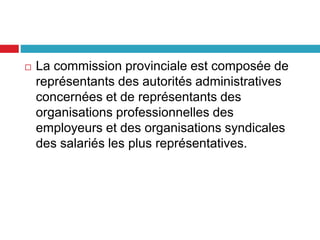  La commission provinciale est composée de
représentants des autorités administratives
concernées et de représentants des
organisations professionnelles des
employeurs et des organisations syndicales
des salariés les plus représentatives.
 