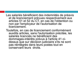 Les salariés bénéficient des indemnités de préavis
et de licenciement prévues respectivement aux
articles 51 et 52 du CT, en cas de l'obtention ou
non par l'employeur de l'autorisation de
licenciement.
Toutefois, en cas de licenciement conformément
auxdits articles, sans l'autorisation précitée, les
salariés licenciés ne bénéficient des
dommages-intérêts prévus à l'article 41 ci-
dessus que sur décision judiciaire s'ils ne sont
pas réintégrés dans leurs postes tout en
conservant leurs droits.
 