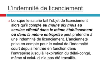 L’indemnité de licenciement
 Lorsque le salarié fait l’objet de licenciement
alors qu’il compte au moins six mois au
service effectif dans le même établissement
ou dans la même entreprise peut prétendre à
une indemnité de licenciement. L’ancienneté
prise en compte pour le calcul de l’indemnité
court depuis l’entrée en fonction dans
l’entreprise jusqu’à l’expiration du délai-congé,
même si celui- ci n’a pas été travaillé.
 