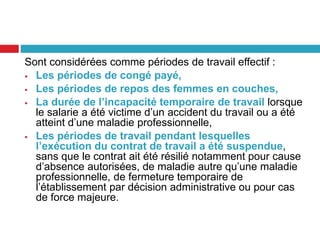 Sont considérées comme périodes de travail effectif :
 Les périodes de congé payé,
 Les périodes de repos des femmes en couches,
 La durée de l’incapacité temporaire de travail lorsque
le salarie a été victime d’un accident du travail ou a été
atteint d’une maladie professionnelle,
 Les périodes de travail pendant lesquelles
l’exécution du contrat de travail a été suspendue,
sans que le contrat ait été résilié notamment pour cause
d’absence autorisées, de maladie autre qu’une maladie
professionnelle, de fermeture temporaire de
l’établissement par décision administrative ou pour cas
de force majeure.
 