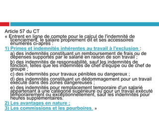 Article 57 du CT
« Entrent en ligne de compte pour le calcul de l'indemnité de
licenciement, le salaire proprement dit et ses accessoires
énumérés ci-après :
1) Primes et indemnités inhérentes au travail à l'exclusion :
a) des indemnités constituant un remboursement de frais ou de
dépenses supportés par le salarié en raison de son travail ;
b) des indemnités de responsabilité, sauf les indemnités de
fonction, telles que les indemnités de chef d'équipe ou de chef de
groupe ;
c) des indemnités pour travaux pénibles ou dangereux ;
d) des indemnités constituant un dédommagement pour un travail
exécuté dans des zones dangereuses ;
e) des indemnités pour remplacement temporaire d'un salarié
appartenant à une catégorie supérieure ou pour un travail exécuté
temporairement ou exceptionnellement, sauf les indemnités pour
heures supplémentaires.
2) Les avantages en nature ;
3) Les commissions et les pourboires. »
 