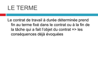 LE TERME
Le contrat de travail à durée déterminée prend
fin au terme fixé dans le contrat ou à la fin de
la tâche qui a fait l’objet du contrat => les
conséquences déjà évoquées
 