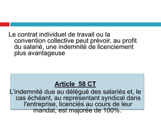 Le contrat individuel de travail ou la
convention collective peut prévoir, au profit
du salarié, une indemnité de licenciement
plus avantageuse
Article 58 CT
L’indemnité due au délégué des salariés et, le
cas échéant, au représentant syndical dans
l'entreprise, licenciés au cours de leur
mandat, est majorée de 100%.
 