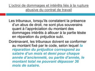L’octroi de dommages et intérêts liés à la rupture
abusive du contrat de travail
Les tribunaux, lorsqu’ils constatent la présence
d’un abus de droit, ne sont plus souverains
quant à l’appréciation du montant des
dommages intérêts à allouer à la partie lésée
en réparation du préjudice subi.
Dorénavant, les tribunaux doivent se conformer
au montant fixé par le code, selon lequel la
réparation du préjudice correspond au
salaire d’un mois et demi pour chaque
année d’ancienneté, ou partie d’année, le
montant total ne pouvant dépasser 36
mois de salaire.
 