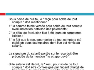 Sous peine de nullité, le " reçu pour solde de tout
compte " doit mentionner :
1° la somme totale versée pour solde de tout compte
avec indication détaillée des paiements ;
2° le délai de forclusion fixé à 60 jours en caractères
lisibles ;
3° le fait que le reçu pour solde de tout compte a été
établi en deux exemplaires dont l'un est remis au
salarié.
La signature du salarié portée sur le reçu doit être
précédée de la mention " lu et approuvé ".
Si le salarié est illettré, le " reçu pour solde de tout
compte " doit être contresigné par l'agent chargé de
 