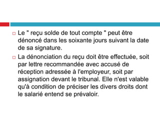  Le " reçu solde de tout compte " peut être
dénoncé dans les soixante jours suivant la date
de sa signature.
 La dénonciation du reçu doit être effectuée, soit
par lettre recommandée avec accusé de
réception adressée à l'employeur, soit par
assignation devant le tribunal. Elle n'est valable
qu'à condition de préciser les divers droits dont
le salarié entend se prévaloir.
 