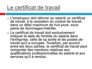 Le certificat de travail
 L'employeur doit délivrer au salarié un certificat
de travail, à la cessation du contrat de travail,
dans un délai maximum de huit jours, sous
peine de dommages-intérêts.
 Le certificat de travail doit exclusivement
indiquer la date de l'entrée du salarié dans
l'entreprise, celle de sa sortie et les postes de
travail qu'il a occupés. Toutefois, par accord
entre les deux parties, le certificat de travail peut
comporter des mentions relatives aux
qualifications professionnelles du salarié et aux
services qu'il a rendus.
 