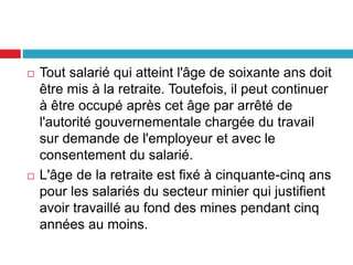  Tout salarié qui atteint l'âge de soixante ans doit
être mis à la retraite. Toutefois, il peut continuer
à être occupé après cet âge par arrêté de
l'autorité gouvernementale chargée du travail
sur demande de l'employeur et avec le
consentement du salarié.
 L'âge de la retraite est fixé à cinquante-cinq ans
pour les salariés du secteur minier qui justifient
avoir travaillé au fond des mines pendant cinq
années au moins.
 