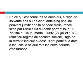  En ce qui concerne les salariés qui, à l'âge de
soixante ans ou de cinquante-cinq ans, ne
peuvent justifier de la période d'assurance
fixée par l'article 53 du dahir portant loi n° 1-
72-184 du 15 joumada Il 1392 (27 juillet 1972)
relatif au régime de sécurité sociale, l'âge de
la retraite indiqué ci-dessus est porté à la date
à laquelle le salarié totalise cette période
d'assurance.
 