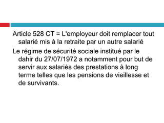 Article 528 CT = L'employeur doit remplacer tout
salarié mis à la retraite par un autre salarié
Le régime de sécurité sociale institué par le
dahir du 27/07/1972 a notamment pour but de
servir aux salariés des prestations à long
terme telles que les pensions de vieillesse et
de survivants.
 