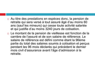  Au titre des prestations en espèces donc, la pension de
retraite qui sera versé à tout assuré âgé d’au moins 60
ans (sauf les mineurs) qui cesse toute activité salariée
et qui justifie d’au moins 3240 jours de cotisation.
 Le montant de la pension de vieillesse est fonction de la
carrière de l’assuré et de son salaire de référence. Le
salaire de référence est défini comme étant la 96ème
partie du total des salaires soumis à cotisation et perçus
pendant les 96 mois déclarés qui précèdent le dernier
mois civil d’assurance avant l’âge d’admission à la
retraite.
 