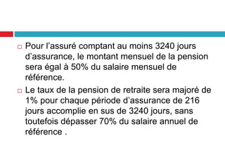  Pour l’assuré comptant au moins 3240 jours
d’assurance, le montant mensuel de la pension
sera égal à 50% du salaire mensuel de
référence.
 Le taux de la pension de retraite sera majoré de
1% pour chaque période d’assurance de 216
jours accomplie en sus de 3240 jours, sans
toutefois dépasser 70% du salaire annuel de
référence .
 