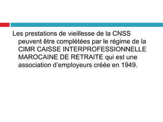 Les prestations de vieillesse de la CNSS
peuvent être complétées par le régime de la
CIMR CAISSE INTERPROFESSIONNELLE
MAROCAINE DE RETRAITE qui est une
association d’employeurs créée en 1949.
 