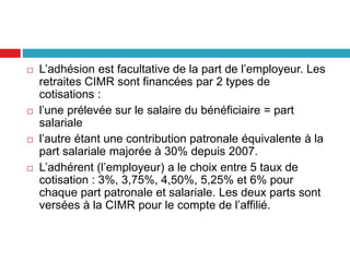  L’adhésion est facultative de la part de l’employeur. Les
retraites CIMR sont financées par 2 types de
cotisations :
 l’une prélevée sur le salaire du bénéficiaire = part
salariale
 l’autre étant une contribution patronale équivalente à la
part salariale majorée à 30% depuis 2007.
 L’adhérent (l’employeur) a le choix entre 5 taux de
cotisation : 3%, 3,75%, 4,50%, 5,25% et 6% pour
chaque part patronale et salariale. Les deux parts sont
versées à la CIMR pour le compte de l’affilié.
 