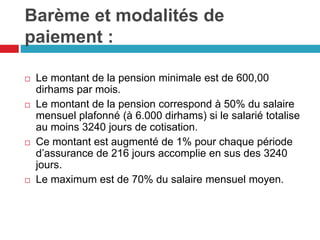 Barème et modalités de
paiement :
 Le montant de la pension minimale est de 600,00
dirhams par mois.
 Le montant de la pension correspond à 50% du salaire
mensuel plafonné (à 6.000 dirhams) si le salarié totalise
au moins 3240 jours de cotisation.
 Ce montant est augmenté de 1% pour chaque période
d’assurance de 216 jours accomplie en sus des 3240
jours.
 Le maximum est de 70% du salaire mensuel moyen.
 