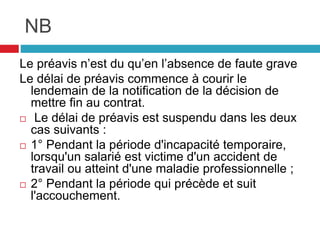 NB
Le préavis n’est du qu’en l’absence de faute grave
Le délai de préavis commence à courir le
lendemain de la notification de la décision de
mettre fin au contrat.
 Le délai de préavis est suspendu dans les deux
cas suivants :
 1° Pendant la période d'incapacité temporaire,
lorsqu'un salarié est victime d'un accident de
travail ou atteint d'une maladie professionnelle ;
 2° Pendant la période qui précède et suit
l'accouchement.
 