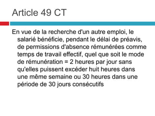 Article 49 CT
En vue de la recherche d'un autre emploi, le
salarié bénéficie, pendant le délai de préavis,
de permissions d'absence rémunérées comme
temps de travail effectif, quel que soit le mode
de rémunération = 2 heures par jour sans
qu'elles puissent excéder huit heures dans
une même semaine ou 30 heures dans une
période de 30 jours consécutifs
 